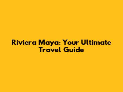 Riviera Maya: Your Ultimate Travel Guide