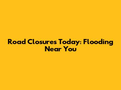 Road Closures Today: Flooding Near You