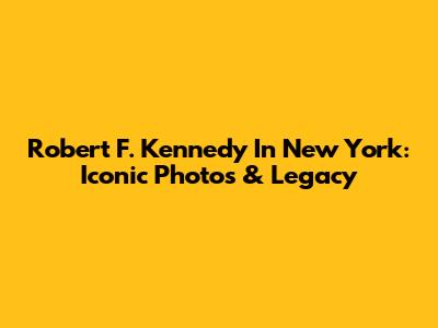 Robert F. Kennedy In New York: Iconic Photos & Legacy