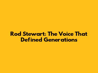 Rod Stewart: The Voice That Defined Generations