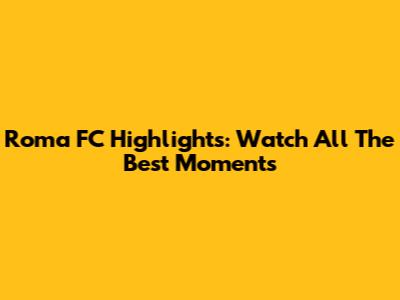Roma FC Highlights: Watch All The Best Moments