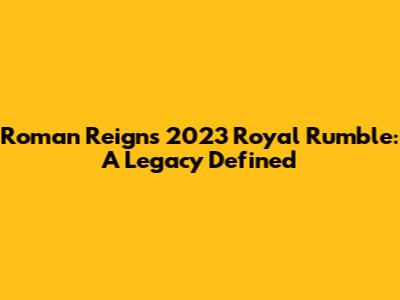 Roman Reigns' 2023 Royal Rumble: A Legacy Defined