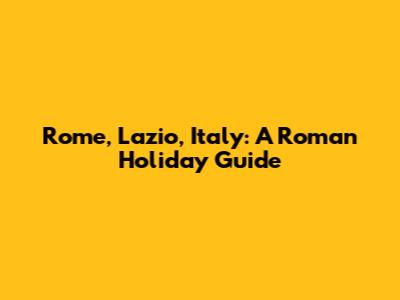 Rome, Lazio, Italy: A Roman Holiday Guide
