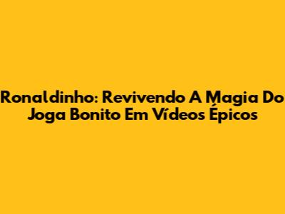 Ronaldinho: Revivendo A Magia Do Joga Bonito Em Vídeos Épicos
