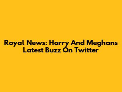Royal News: Harry And Meghan's Latest Buzz On Twitter