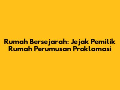 Rumah Bersejarah: Jejak Pemilik Rumah Perumusan Proklamasi