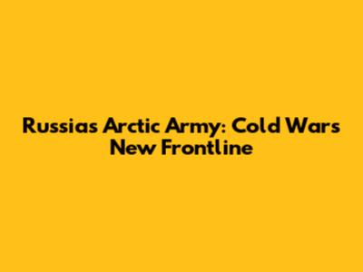 Russia's Arctic Army: Cold War's New Frontline