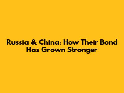 Russia & China: How Their Bond Has Grown Stronger