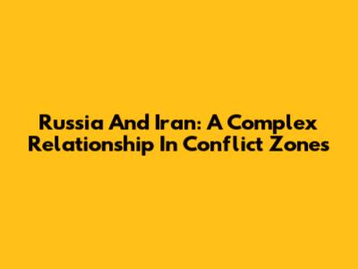 Russia And Iran: A Complex Relationship In Conflict Zones