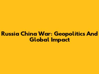 Russia China War: Geopolitics And Global Impact