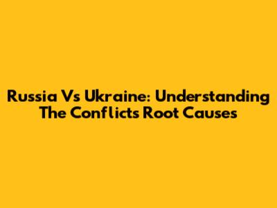 Russia Vs Ukraine: Understanding The Conflict's Root Causes
