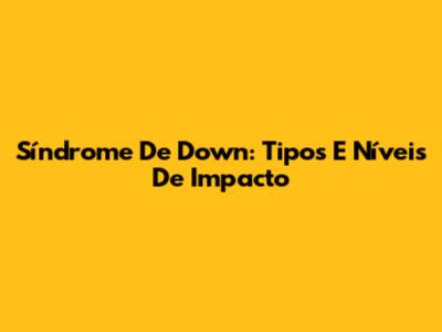Síndrome De Down: Tipos E Níveis De Impacto