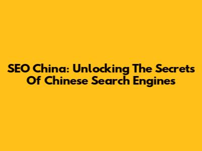 SEO China: Unlocking The Secrets Of Chinese Search Engines