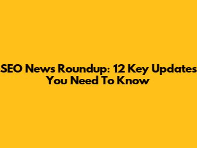 SEO News Roundup: 12 Key Updates You Need To Know