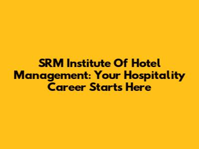 SRM Institute Of Hotel Management: Your Hospitality Career Starts Here