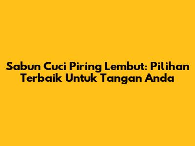 Sabun Cuci Piring Lembut: Pilihan Terbaik Untuk Tangan Anda