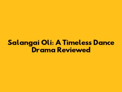 Salangai Oli: A Timeless Dance Drama Reviewed