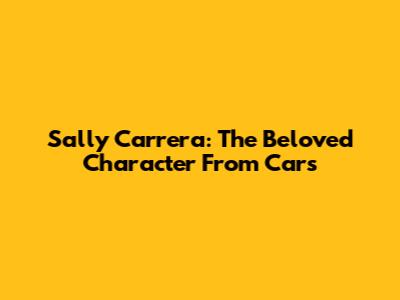 Sally Carrera: The Beloved Character From Cars
