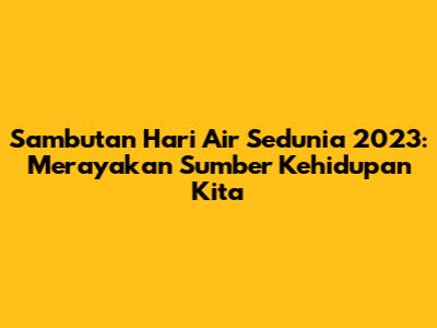 Sambutan Hari Air Sedunia 2023: Merayakan Sumber Kehidupan Kita