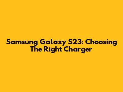 Samsung Galaxy S23: Choosing The Right Charger