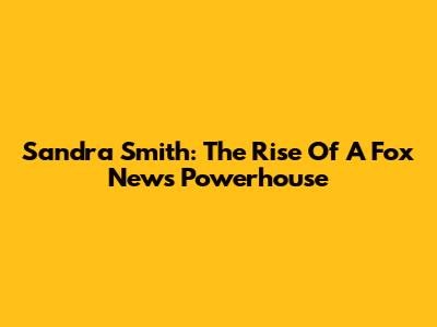 Sandra Smith: The Rise Of A Fox News Powerhouse