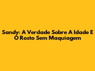 Sandy: A Verdade Sobre A Idade E O Rosto Sem Maquiagem