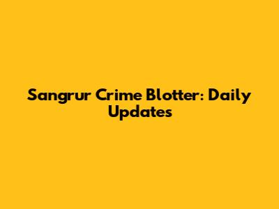 Sangrur Crime Blotter: Daily Updates