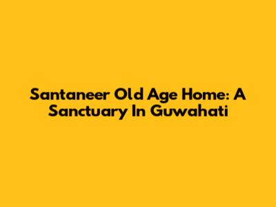 Santaneer Old Age Home: A Sanctuary In Guwahati