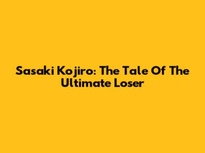 Sasaki Kojiro: The Tale Of The Ultimate Loser