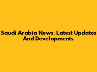 Saudi Arabia News: Latest Updates And Developments