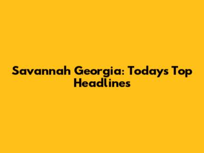 Savannah Georgia: Today's Top Headlines