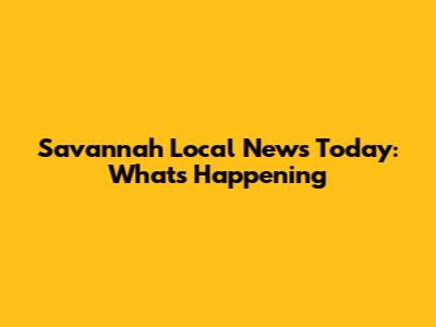 Savannah Local News Today: What's Happening