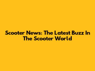 Scooter News: The Latest Buzz In The Scooter World
