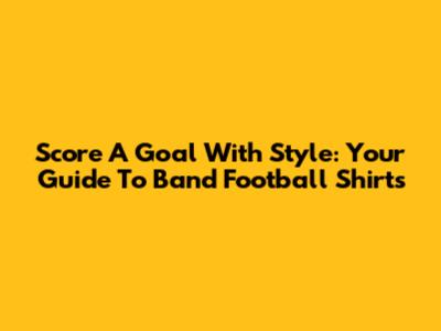 Score A Goal With Style: Your Guide To Band Football Shirts