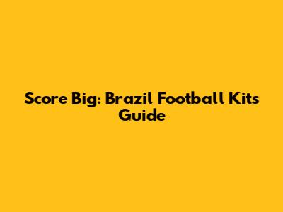 Score Big: Brazil Football Kits Guide