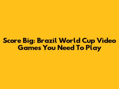 Score Big: Brazil World Cup Video Games You Need To Play