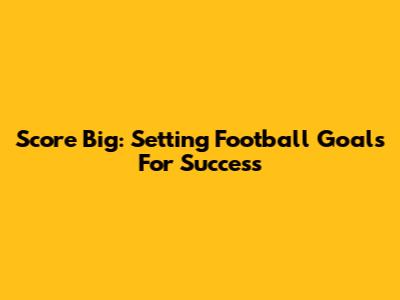 Score Big: Setting Football Goals For Success