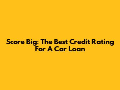 Score Big: The Best Credit Rating For A Car Loan