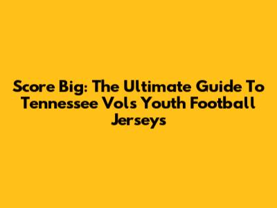 Score Big: The Ultimate Guide To Tennessee Vols Youth Football Jerseys