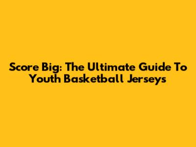 Score Big: The Ultimate Guide To Youth Basketball Jerseys