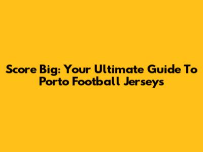Score Big: Your Ultimate Guide To Porto Football Jerseys