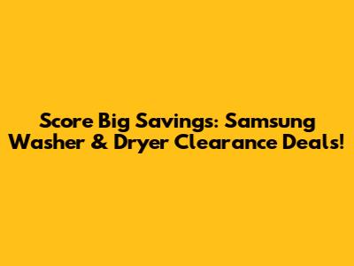 Score Big Savings: Samsung Washer & Dryer Clearance Deals!