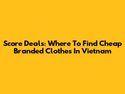 Score Deals: Where To Find Cheap Branded Clothes In Vietnam