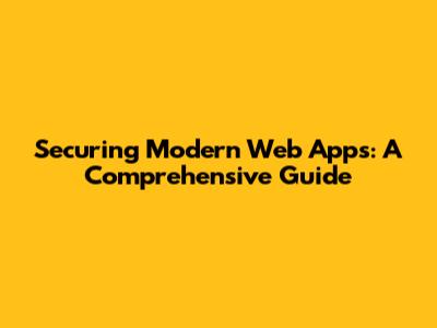 Securing Modern Web Apps: A Comprehensive Guide