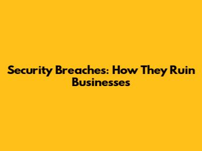 Security Breaches: How They Ruin Businesses