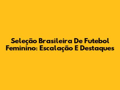 Seleção Brasileira De Futebol Feminino: Escalação E Destaques