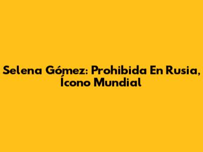 Selena Gómez: Prohibida En Rusia, Ícono Mundial