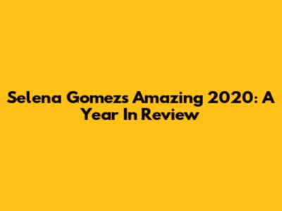 Selena Gomez's Amazing 2020: A Year In Review