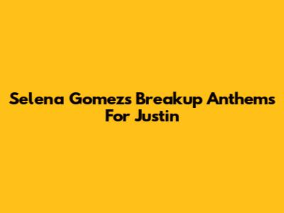 Selena Gomez's Breakup Anthems For Justin