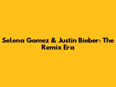 Selena Gomez & Justin Bieber: The Remix Era